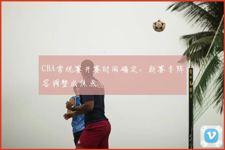 CBA常规赛开赛时间确定，新赛季阵容调整成焦点