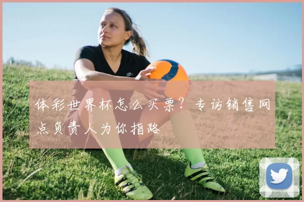 体彩世界杯怎么买票?专访销售网点负责人为你指路