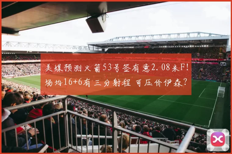 美媒预测火箭53号签有意2.08米F!场均16+6有三分射程 可压价伊森?