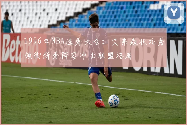1996年NBA选秀大会:艾弗森状元秀领衔新秀阵容冲击联盟格局