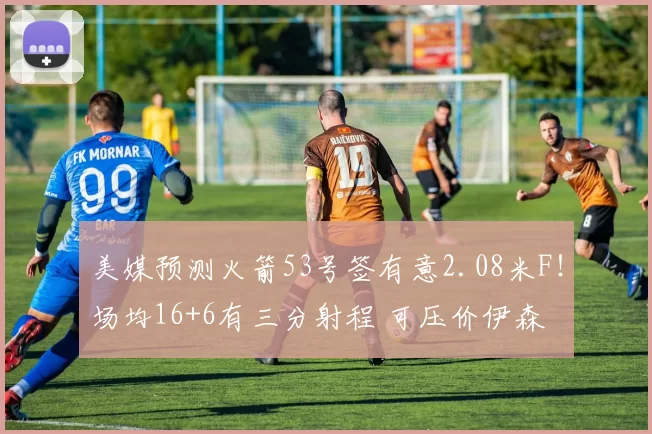 美媒预测火箭53号签有意2.08米F!场均16+6有三分射程 可压价伊森