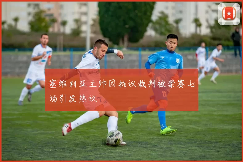 塞维利亚主帅因抗议裁判被禁赛七场引发热议