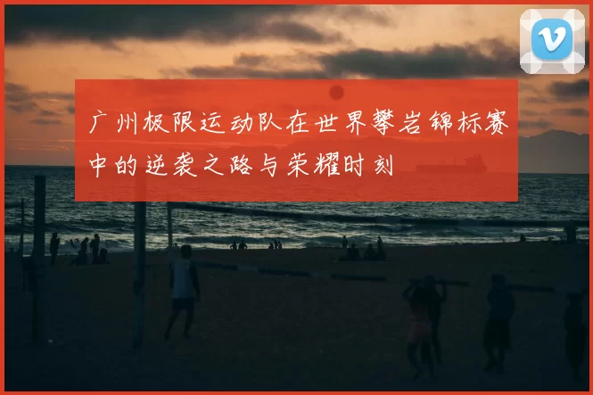 广州极限运动队在世界攀岩锦标赛中的逆袭之路与荣耀时刻