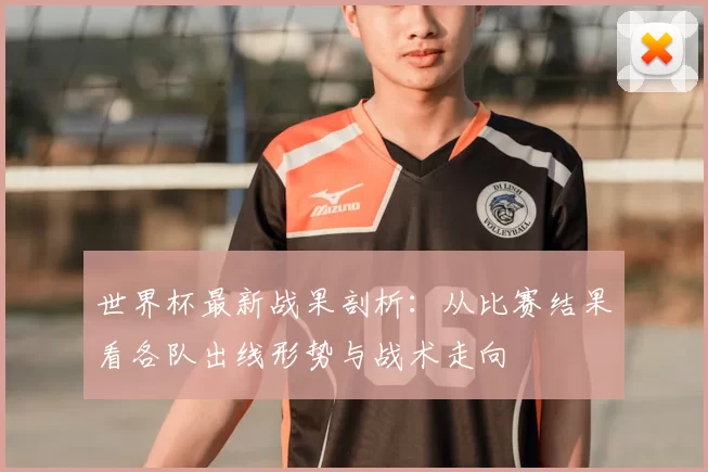 世界杯最新战果剖析:从比赛结果看各队出线形势与战术走向