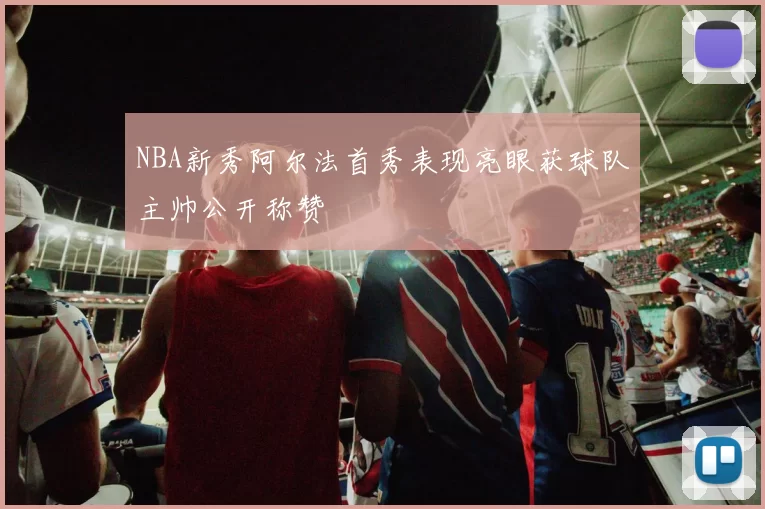 NBA新秀阿尔法首秀表现亮眼获球队主帅公开称赞