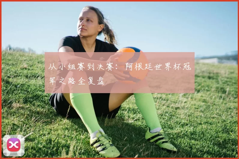 从小组赛到决赛:阿根廷世界杯冠军之路全复盘