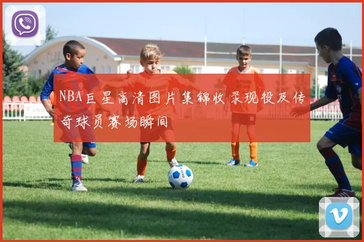 NBA巨星高清图片集锦收录现役及传奇球员赛场瞬间