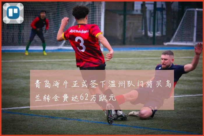 青岛海牛正式签下温州队门将买乌兰转会费达62万欧元