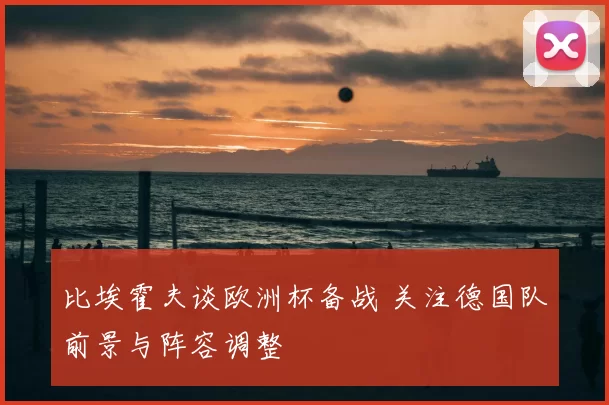 比埃霍夫谈欧洲杯备战 关注德国队前景与阵容调整