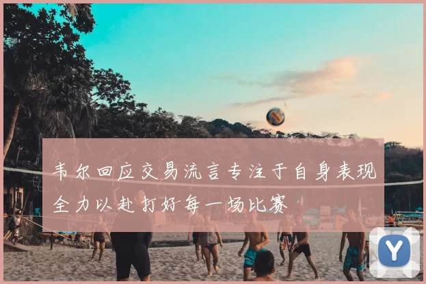 韦尔回应交易流言专注于自身表现全力以赴打好每一场比赛