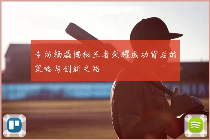 专访杨磊揭秘王者荣耀成功背后的策略与创新之路