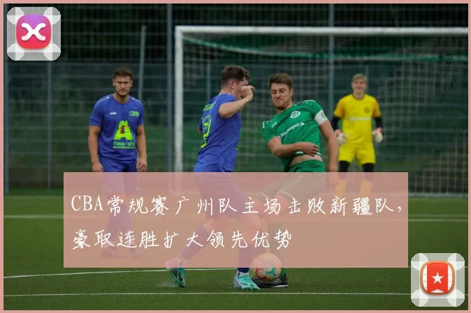CBA常规赛广州队主场击败新疆队,豪取连胜扩大领先优势