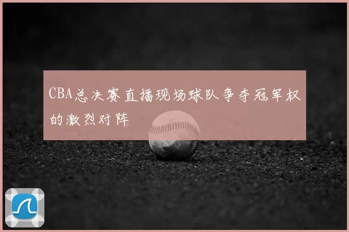 CBA总决赛直播现场球队争夺冠军权的激烈对阵