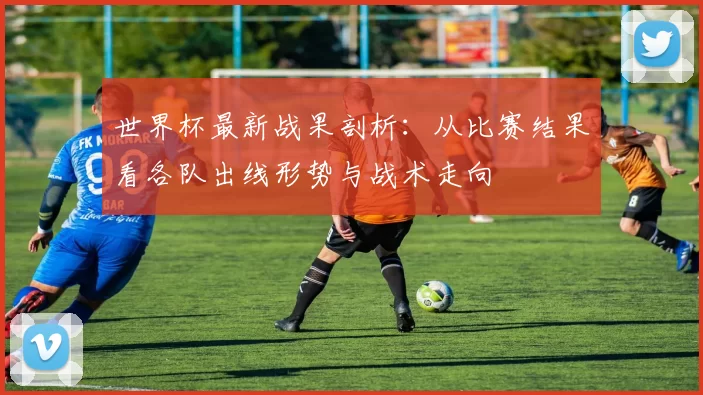 世界杯最新战果剖析:从比赛结果看各队出线形势与战术走向