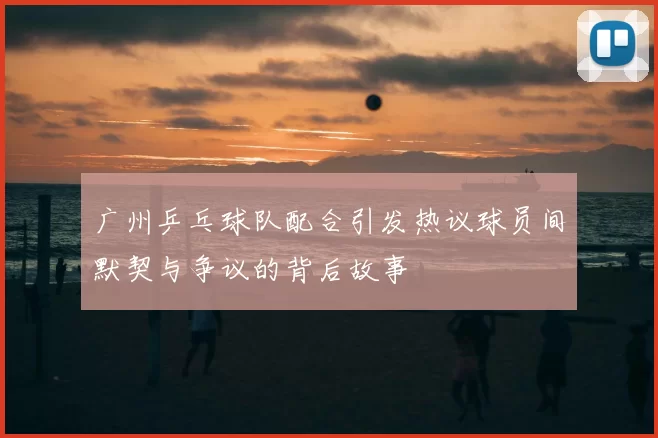 广州乒乓球队配合引发热议球员间默契与争议的背后故事