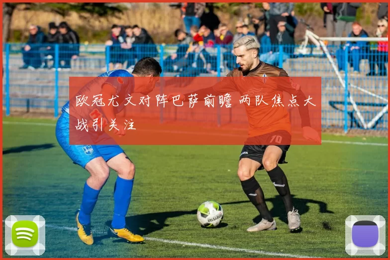 欧冠尤文对阵巴萨前瞻 两队焦点大战引关注