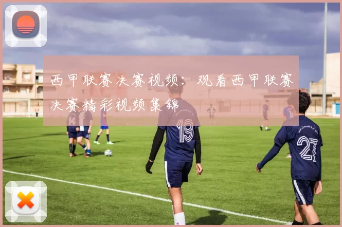 西甲联赛决赛视频：观看西甲联赛决赛精彩视频集锦