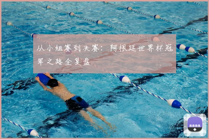 从小组赛到决赛：阿根廷世界杯冠军之路全复盘