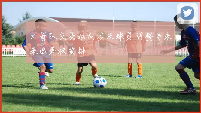 火箭队交易动向涉及球员调整与未来选秀权安排