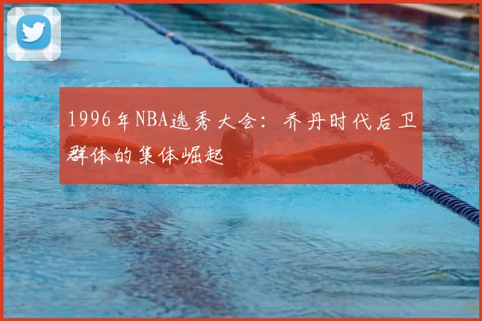 1996年NBA选秀大会:乔丹时代后卫群体的集体崛起