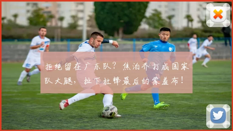 拒绝留在广东队？焦泊乔打成国家队大腿，扯下杜锋最后的蒙羞布！