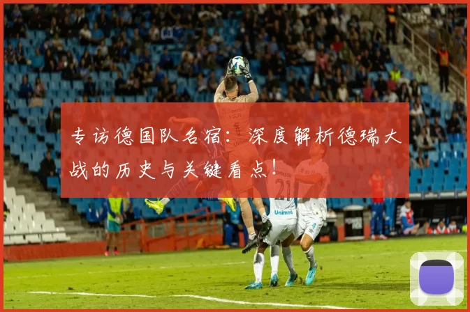 专访德国队名宿:深度解析德瑞大战的历史与关键看点!