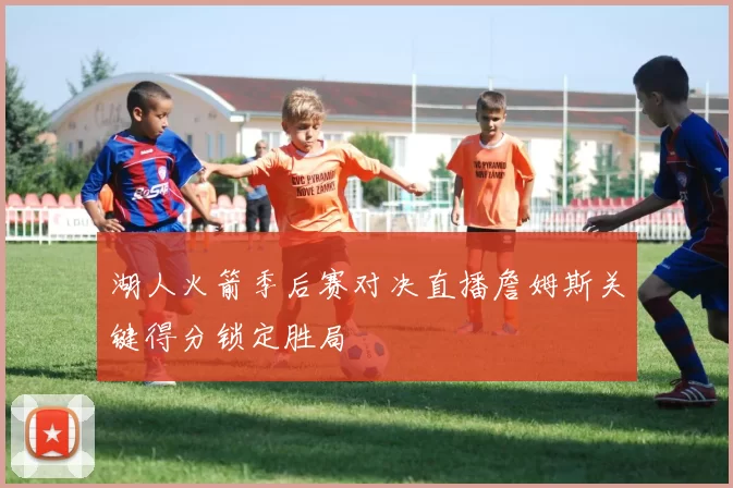 湖人火箭季后赛对决直播詹姆斯关键得分锁定胜局