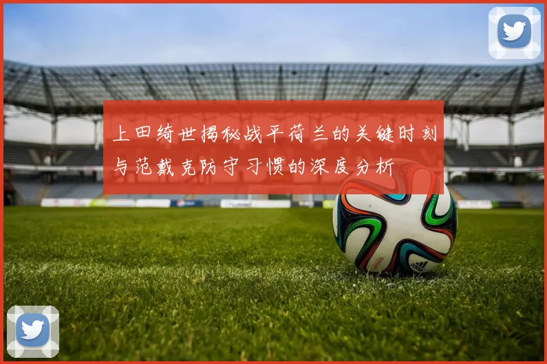 上田绮世揭秘战平荷兰的关键时刻与范戴克防守习惯的深度分析