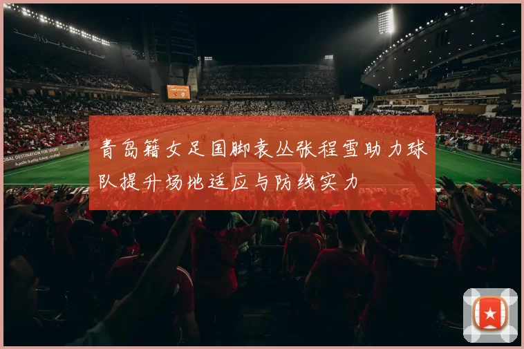 青岛籍女足国脚袁丛张程雪助力球队提升场地适应与防线实力