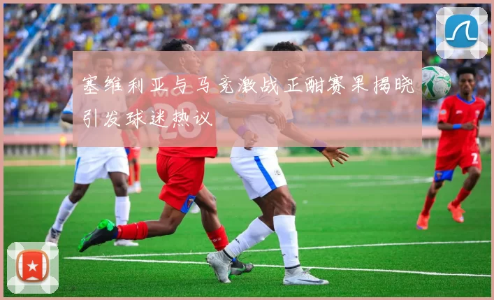 塞维利亚与马竞激战正酣赛果揭晓引发球迷热议