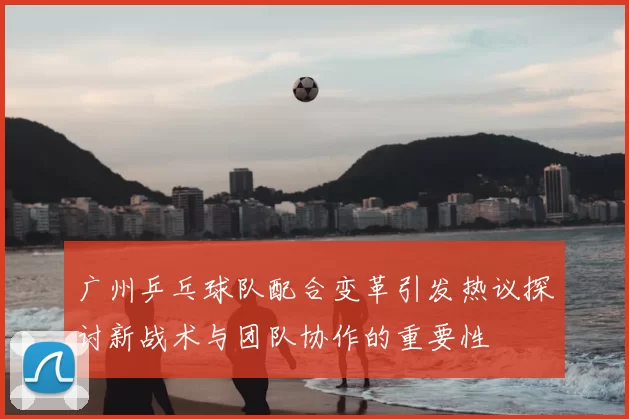 广州乒乓球队配合变革引发热议探讨新战术与团队协作的重要性