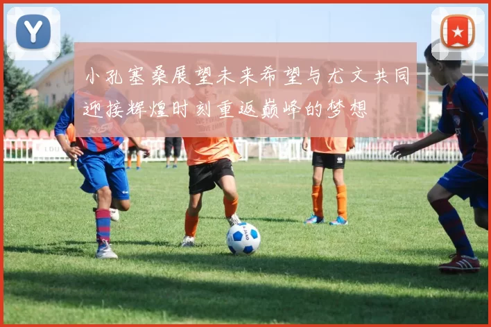 小孔塞桑展望未来希望与尤文共同迎接辉煌时刻重返巅峰的梦想