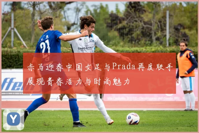 赤马迎春中国女足与Prada再度联手展现青春活力与时尚魅力
