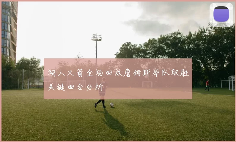 湖人火箭全场回放詹姆斯率队取胜关键回合分析