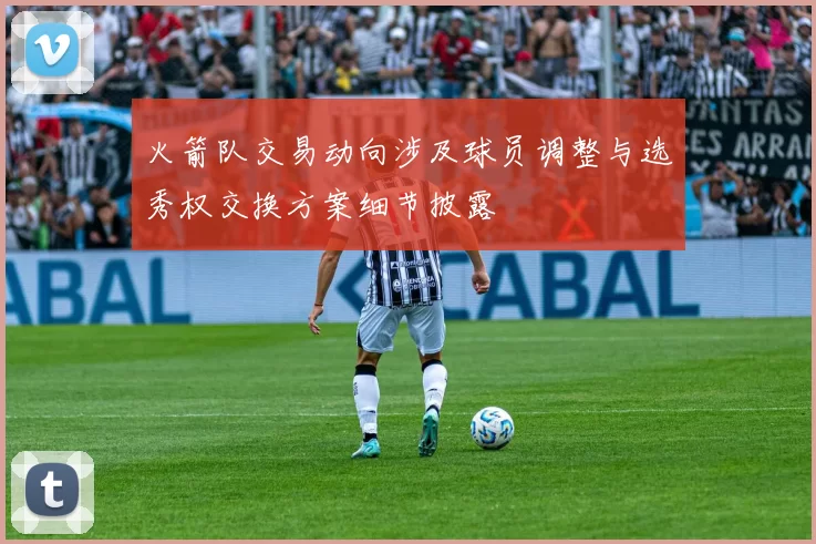 火箭队交易动向涉及球员调整与选秀权交换方案细节披露