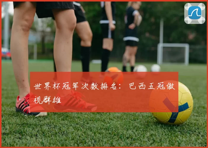 世界杯冠军次数排名：巴西五冠傲视群雄