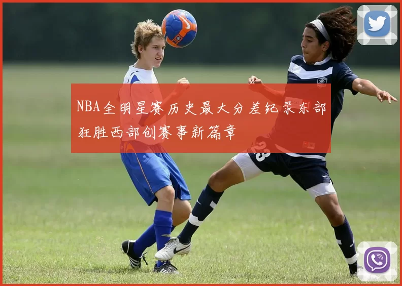 NBA全明星赛历史最大分差纪录东部狂胜西部创赛事新篇章