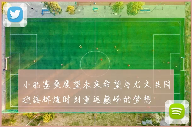 小孔塞桑展望未来希望与尤文共同迎接辉煌时刻重返巅峰的梦想