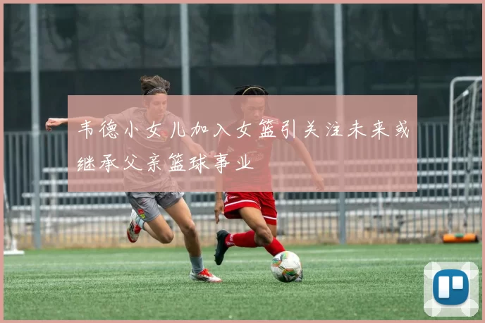 韦德小女儿加入女篮引关注未来或继承父亲篮球事业