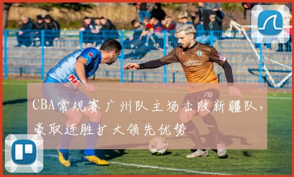 CBA常规赛广州队主场击败新疆队,豪取连胜扩大领先优势