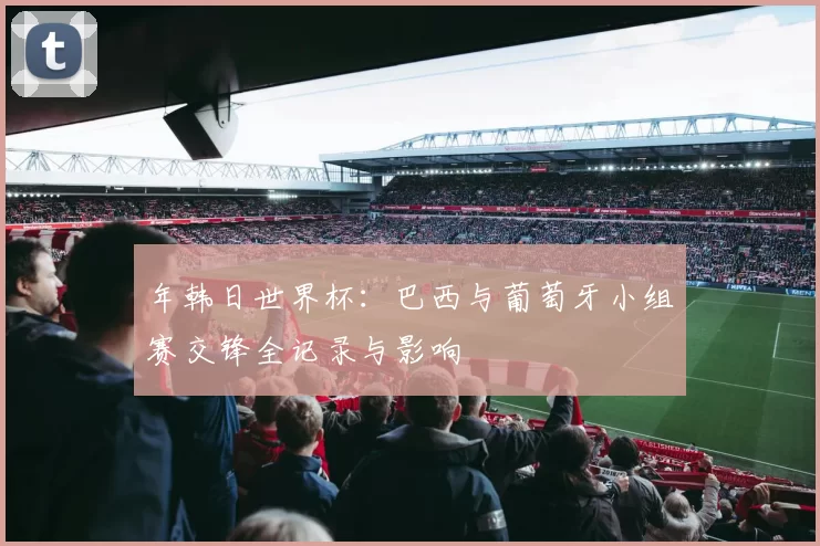 年韩日世界杯:巴西与葡萄牙小组赛交锋全记录与影响