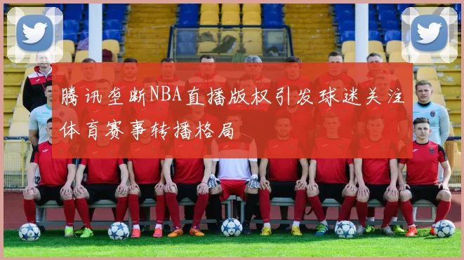 腾讯垄断NBA直播版权引发球迷关注体育赛事转播格局