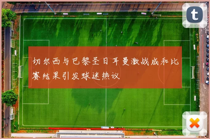 切尔西与巴黎圣日耳曼激战成和比赛结果引发球迷热议
