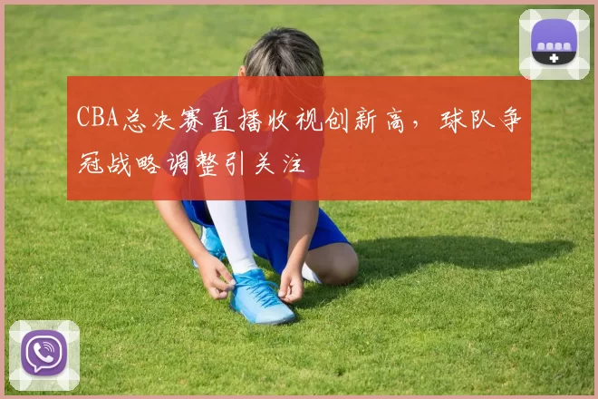 CBA总决赛直播收视创新高,球队争冠战略调整引关注