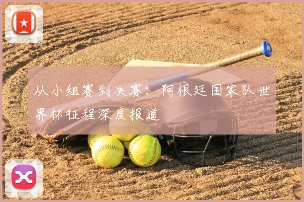 从小组赛到决赛:阿根廷国家队世界杯征程深度报道