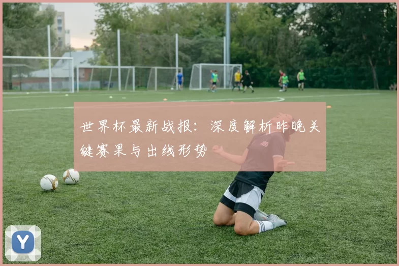 世界杯最新战报：深度解析昨晚关键赛果与出线形势