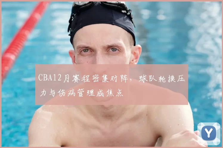 CBA12月赛程密集对阵，球队轮换压力与伤病管理成焦点