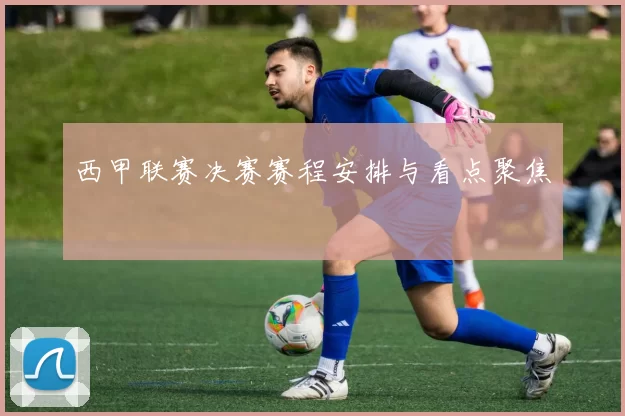 西甲联赛决赛赛程安排与看点聚焦
