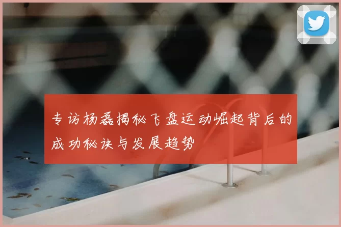 专访杨磊揭秘飞盘运动崛起背后的成功秘诀与发展趋势