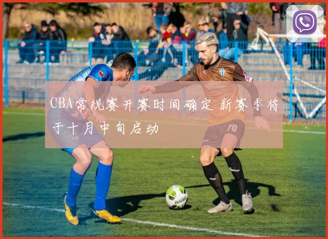 CBA常规赛开赛时间确定 新赛季将于十月中旬启动